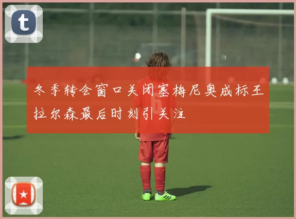 冬季转会窗口关闭塞梅尼奥成标王拉尔森最后时刻引关注