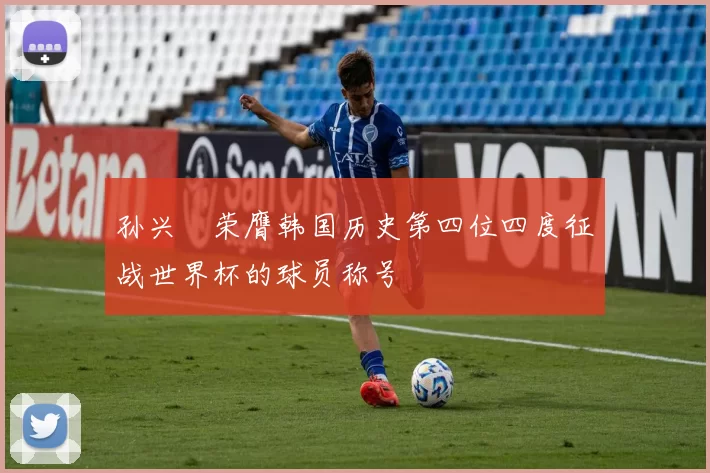 孙兴慜荣膺韩国历史第四位四度征战世界杯的球员称号