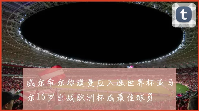 威尔希尔称道曼应入选世界杯亚马尔16岁出战欧洲杯成最佳球员