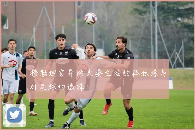 穆勒坦言异地夫妻生活的孤独感与对足球的选择