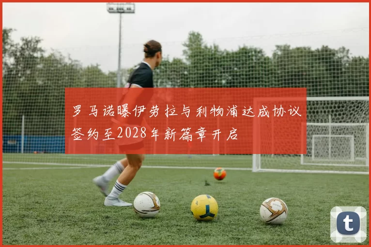 罗马诺曝伊劳拉与利物浦达成协议签约至2028年新篇章开启