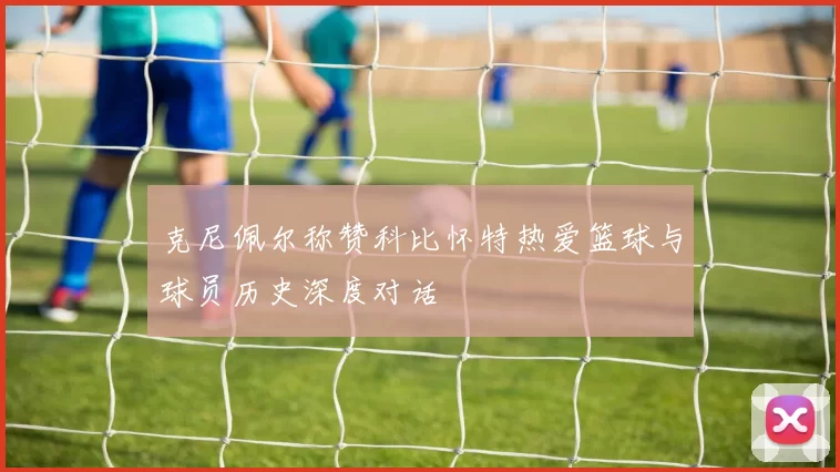 克尼佩尔称赞科比怀特热爱篮球与球员历史深度对话