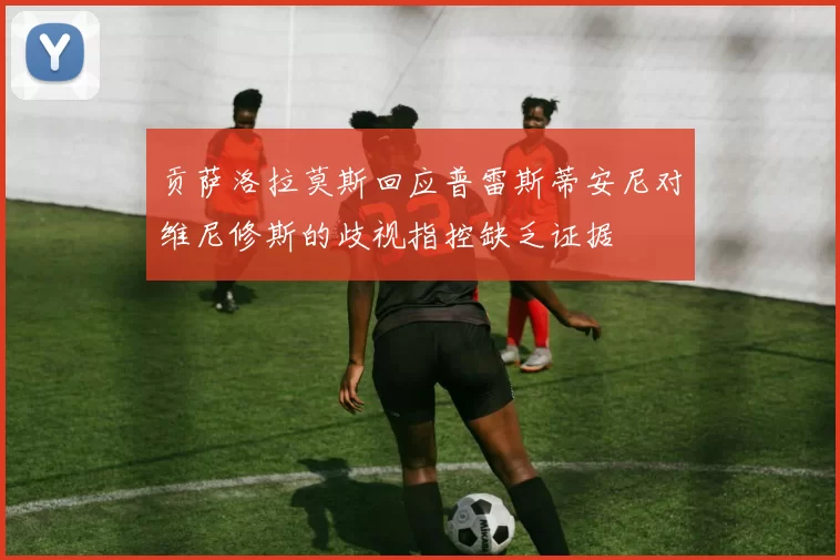 贡萨洛拉莫斯回应普雷斯蒂安尼对维尼修斯的歧视指控缺乏证据