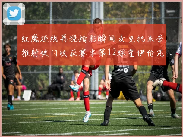 红魔连线再现精彩瞬间麦克托米奈推射破门收获赛季第12球霍伊伦完美助攻