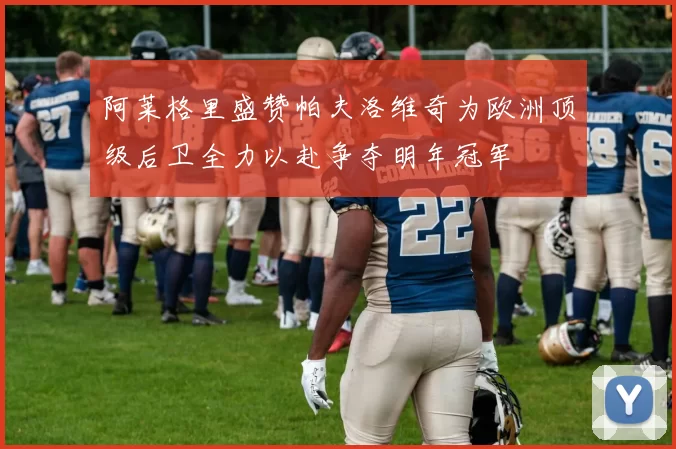 阿莱格里盛赞帕夫洛维奇为欧洲顶级后卫全力以赴争夺明年冠军