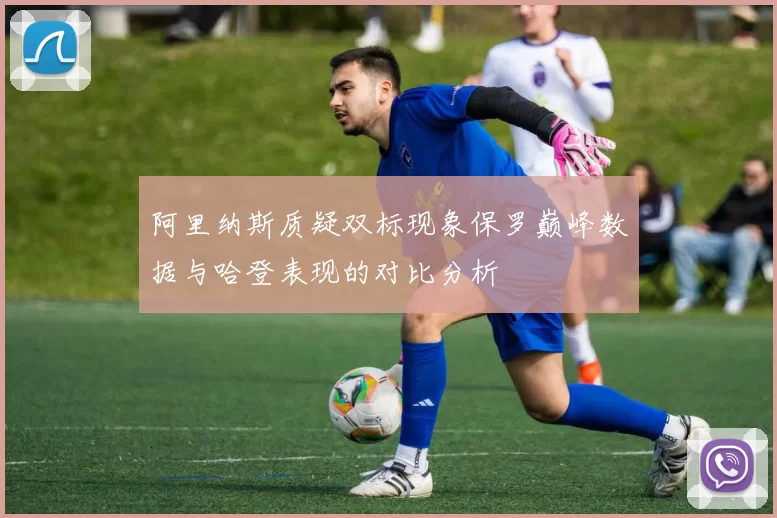 阿里纳斯质疑双标现象保罗巅峰数据与哈登表现的对比分析