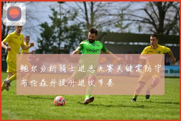 鲍尔分析骑士进总决赛关键需防守布伦森并提升进攻节奏