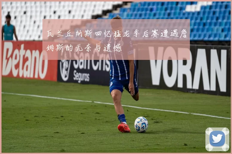 瓦兰丘纳斯回忆猛龙季后赛遭遇詹姆斯的无奈与遗憾