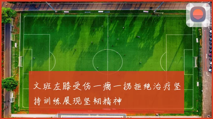 文班左膝受伤一瘸一拐拒绝治疗坚持训练展现坚韧精神