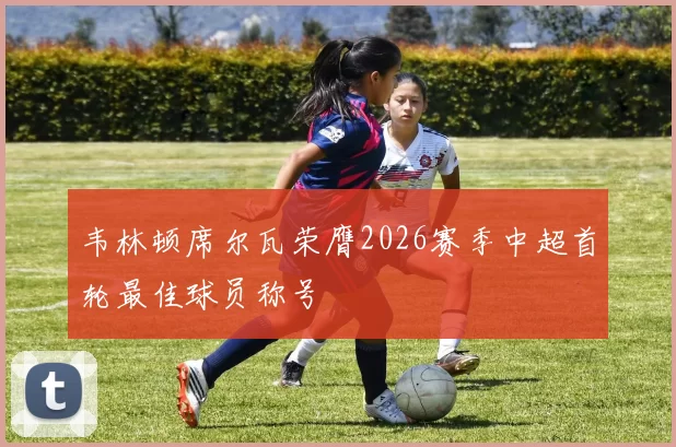 韦林顿席尔瓦荣膺2026赛季中超首轮最佳球员称号