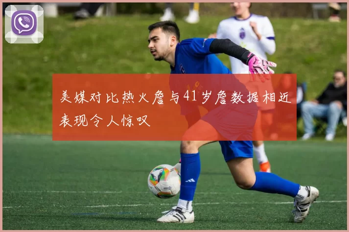 美媒对比热火詹与41岁詹数据相近表现令人惊叹