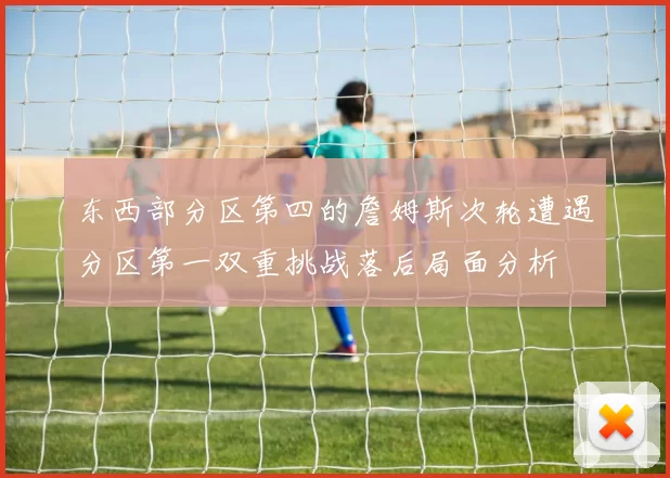 东西部分区第四的詹姆斯次轮遭遇分区第一双重挑战落后局面分析
