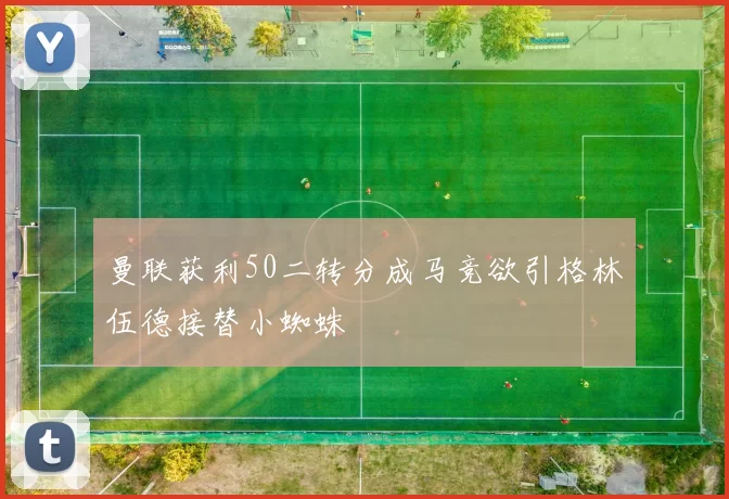 曼联获利50二转分成马竞欲引格林伍德接替小蜘蛛
