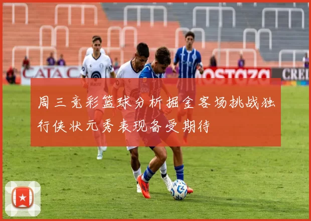 周三竞彩篮球分析掘金客场挑战独行侠状元秀表现备受期待