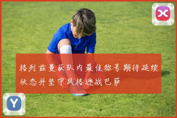 格列兹曼获队内最佳称号期待延续状态并坚守风格迎战巴萨