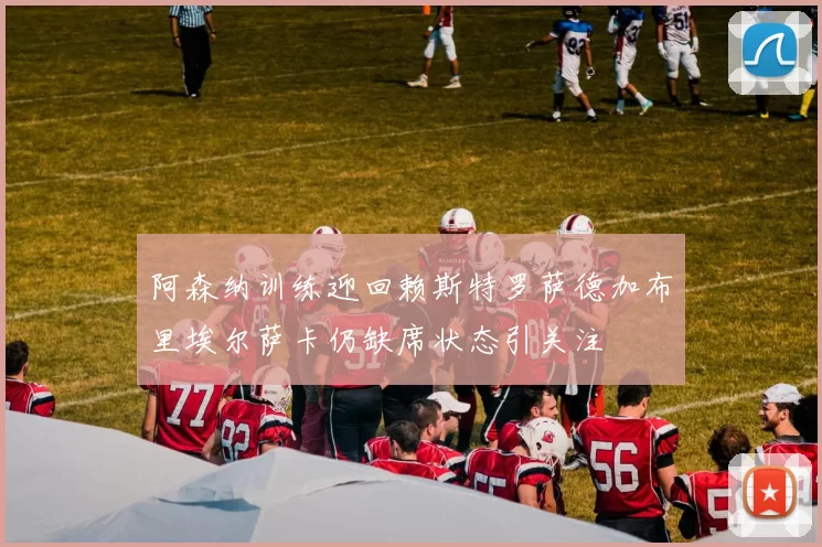 阿森纳训练迎回赖斯特罗萨德加布里埃尔萨卡仍缺席状态引关注