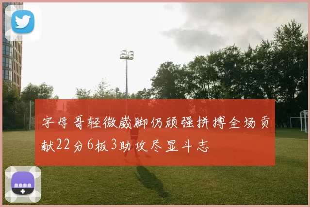 字母哥轻微崴脚仍顽强拼搏全场贡献22分6板3助攻尽显斗志