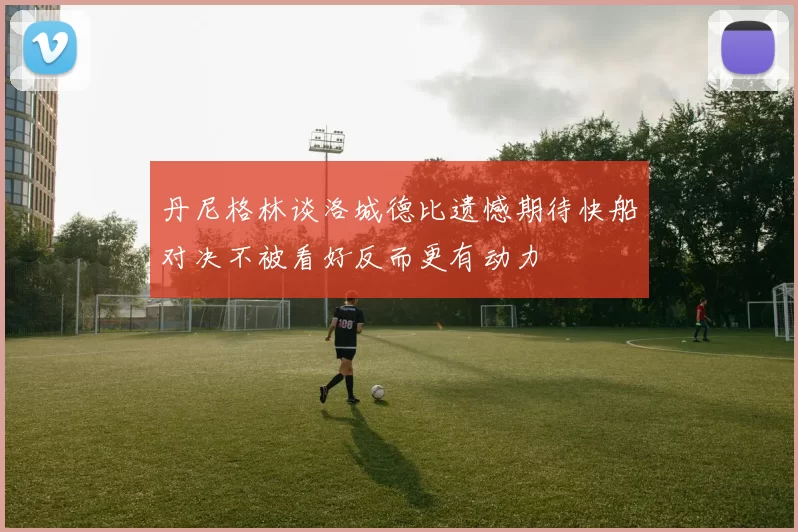 丹尼格林谈洛城德比遗憾期待快船对决不被看好反而更有动力