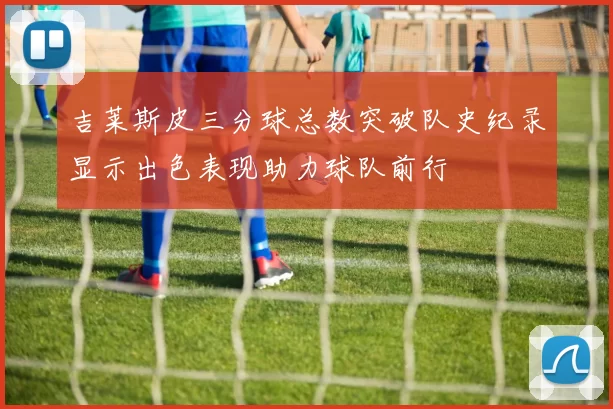 吉莱斯皮三分球总数突破队史纪录显示出色表现助力球队前行