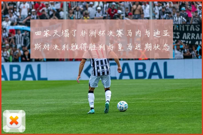 回家天塌了非洲杯决赛马内与迪亚斯对决利雅得胜利与皇马近期状态堪忧