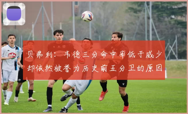 贝弗利：韦德三分命中率低于威少却依然被誉为历史前五分卫的原因解析