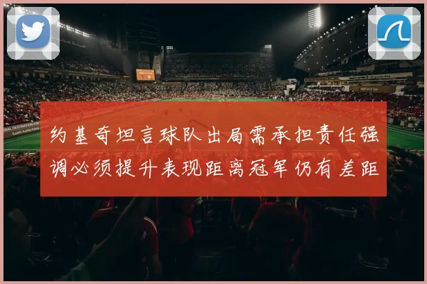 约基奇坦言球队出局需承担责任强调必须提升表现距离冠军仍有差距