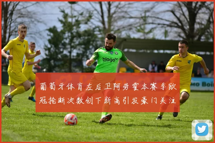 葡萄牙体育左后卫阿劳霍本赛季欧冠抢断次数创下新高引发豪门关注