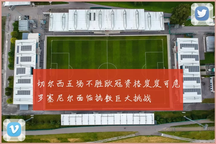 切尔西五场不胜欧冠资格岌岌可危罗塞尼尔面临执教巨大挑战
