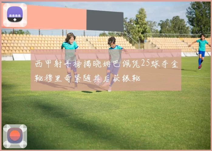 西甲射手榜揭晓姆巴佩凭25球夺金靴穆里奇紧随其后获银靴