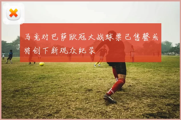 马竞对巴萨欧冠大战球票已售罄或将创下新观众纪录